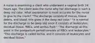 A nurse is examining a client who underwent a vaginal birth 24 hours ago. The client asks the nurse why her discharge is such a deep red color. What explanation is most accurate for the nurse to give to the client? "The discharge consists of mucus, tissue debris, and blood; this gives it the deep red color." "It is normal for the discharge to be deep red since it consists of leukocytes, decidual tissue, RBCs, and serous fluid." "The discharge at this point in the postpartum period consists of RBCs and leukocytes." "This discharge is called lochia, and it consists of leukocytes and decidual tissue."