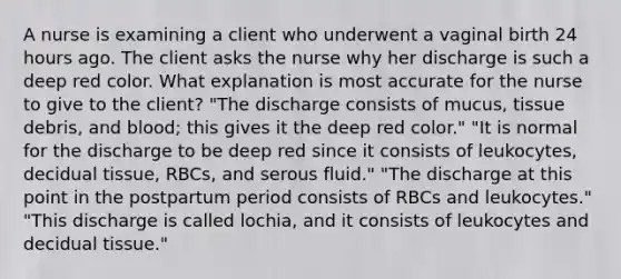 A nurse is examining a client who underwent a vaginal birth 24 hours ago. The client asks the nurse why her discharge is such a deep red color. What explanation is most accurate for the nurse to give to the client? "The discharge consists of mucus, tissue debris, and blood; this gives it the deep red color." "It is normal for the discharge to be deep red since it consists of leukocytes, decidual tissue, RBCs, and serous fluid." "The discharge at this point in the postpartum period consists of RBCs and leukocytes." "This discharge is called lochia, and it consists of leukocytes and decidual tissue."