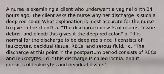 A nurse is examining a client who underwent a vaginal birth 24 hours ago. The client asks the nurse why her discharge is such a deep red color. What explanation is most accurate for the nurse to give to the client? a. "The discharge consists of mucus, tissue debris, and blood; this gives it the deep red color." b. "It is normal for the discharge to be deep red since it consists of leukocytes, decidual tissue, RBCs, and serous fluid." c. "The discharge at this point in the postpartum period consists of RBCs and leukocytes." d. "This discharge is called lochia, and it consists of leukocytes and decidual tissue."