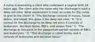 A nurse is examining a client who underwent a vaginal birth 24 hours ago. The client asks the nurse why her discharge is such a deep red color. What explanation is most accurate for the nurse to give to the client? A: "The discharge consists of mucus, tissue debris, and blood; this gives it the deep red color." B: "It is normal for the discharge to be deep red since it consists of leukocytes, decidual tissue, RBCs, and serous fluid." C: "The discharge at this point in the postpartum period consists of RBCs and leukocytes." D: "This discharge is called lochia, and it consists of leukocytes and decidual tissue."