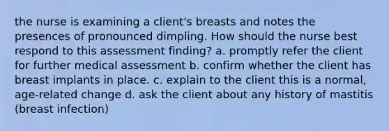 the nurse is examining a client's breasts and notes the presences of pronounced dimpling. How should the nurse best respond to this assessment finding? a. promptly refer the client for further medical assessment b. confirm whether the client has breast implants in place. c. explain to the client this is a normal, age-related change d. ask the client about any history of mastitis (breast infection)