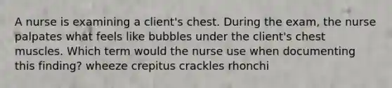 A nurse is examining a client's chest. During the exam, the nurse palpates what feels like bubbles under the client's chest muscles. Which term would the nurse use when documenting this finding? wheeze crepitus crackles rhonchi