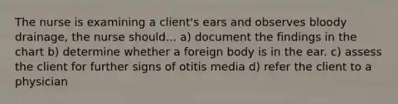 The nurse is examining a client's ears and observes bloody drainage, the nurse should... a) document the findings in the chart b) determine whether a foreign body is in the ear. c) assess the client for further signs of otitis media d) refer the client to a physician