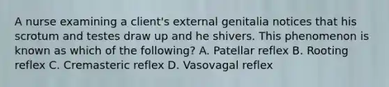 A nurse examining a client's external genitalia notices that his scrotum and testes draw up and he shivers. This phenomenon is known as which of the following? A. Patellar reflex B. Rooting reflex C. Cremasteric reflex D. Vasovagal reflex