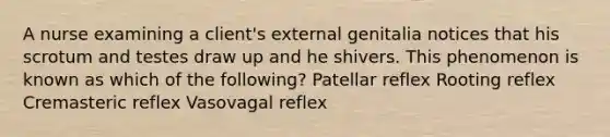 A nurse examining a client's external genitalia notices that his scrotum and testes draw up and he shivers. This phenomenon is known as which of the following? Patellar reflex Rooting reflex Cremasteric reflex Vasovagal reflex