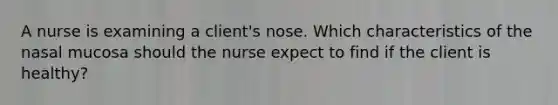 A nurse is examining a client's nose. Which characteristics of the nasal mucosa should the nurse expect to find if the client is healthy?