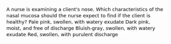 A nurse is examining a client's nose. Which characteristics of the nasal mucosa should the nurse expect to find if the client is healthy? Pale pink, swollen, with watery exudate Dark pink, moist, and free of discharge Bluish-gray, swollen, with watery exudate Red, swollen, with purulent discharge