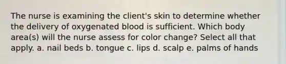 The nurse is examining the client's skin to determine whether the delivery of oxygenated blood is sufficient. Which body area(s) will the nurse assess for color change? Select all that apply. a. nail beds b. tongue c. lips d. scalp e. palms of hands