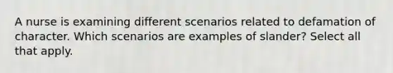 A nurse is examining different scenarios related to defamation of character. Which scenarios are examples of slander? Select all that apply.