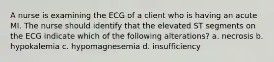 A nurse is examining the ECG of a client who is having an acute MI. The nurse should identify that the elevated ST segments on the ECG indicate which of the following alterations? a. necrosis b. hypokalemia c. hypomagnesemia d. insufficiency