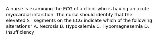 A nurse is examining the ECG of a client who is having an acute myocardial infarction. The nurse should identify that the elevated ST segments on the ECG indicate which of the following alterations? A. Necrosis B. Hypokalemia C. Hypomagnesemia D. Insufficiency