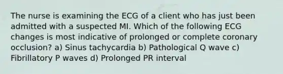 The nurse is examining the ECG of a client who has just been admitted with a suspected MI. Which of the following ECG changes is most indicative of prolonged or complete coronary occlusion? a) Sinus tachycardia b) Pathological Q wave c) Fibrillatory P waves d) Prolonged PR interval