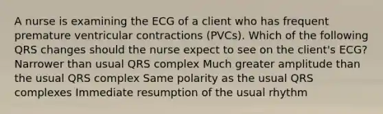 A nurse is examining the ECG of a client who has frequent premature ventricular contractions (PVCs). Which of the following QRS changes should the nurse expect to see on the client's ECG? Narrower than usual QRS complex Much greater amplitude than the usual QRS complex Same polarity as the usual QRS complexes Immediate resumption of the usual rhythm