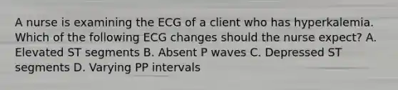 A nurse is examining the ECG of a client who has hyperkalemia. Which of the following ECG changes should the nurse expect? A. Elevated ST segments B. Absent P waves C. Depressed ST segments D. Varying PP intervals