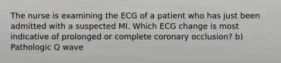 The nurse is examining the ECG of a patient who has just been admitted with a suspected MI. Which ECG change is most indicative of prolonged or complete coronary occlusion? b) Pathologic Q wave