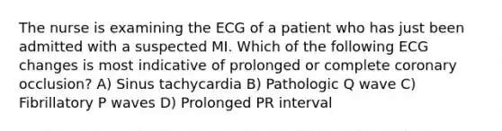 The nurse is examining the ECG of a patient who has just been admitted with a suspected MI. Which of the following ECG changes is most indicative of prolonged or complete coronary occlusion? A) Sinus tachycardia B) Pathologic Q wave C) Fibrillatory P waves D) Prolonged PR interval