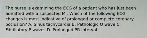 The nurse is examining the ECG of a patient who has just been admitted with a suspected MI. Which of the following ECG changes is most indicative of prolonged or complete coronary occlusion? A. Sinus tachycardia B. Pathologic Q wave C. Fibrillatory P waves D. Prolonged PR interval