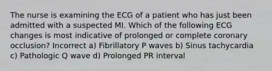 The nurse is examining the ECG of a patient who has just been admitted with a suspected MI. Which of the following ECG changes is most indicative of prolonged or complete coronary occlusion? Incorrect a) Fibrillatory P waves b) Sinus tachycardia c) Pathologic Q wave d) Prolonged PR interval