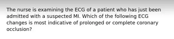 The nurse is examining the ECG of a patient who has just been admitted with a suspected MI. Which of the following ECG changes is most indicative of prolonged or complete coronary occlusion?