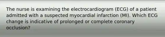 The nurse is examining the electrocardiogram (ECG) of a patient admitted with a suspected myocardial infarction (MI). Which ECG change is indicative of prolonged or complete coronary occlusion?