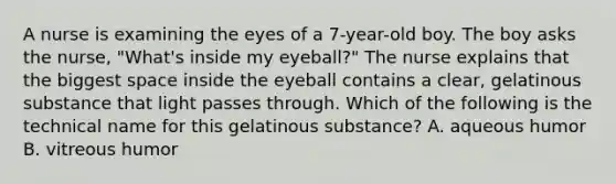 A nurse is examining the eyes of a 7-year-old boy. The boy asks the nurse, "What's inside my eyeball?" The nurse explains that the biggest space inside the eyeball contains a clear, gelatinous substance that light passes through. Which of the following is the technical name for this gelatinous substance? A. aqueous humor B. vitreous humor