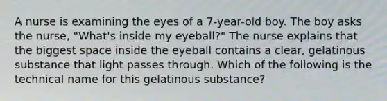 A nurse is examining the eyes of a 7-year-old boy. The boy asks the nurse, "What's inside my eyeball?" The nurse explains that the biggest space inside the eyeball contains a clear, gelatinous substance that light passes through. Which of the following is the technical name for this gelatinous substance?