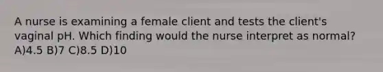 A nurse is examining a female client and tests the client's vaginal pH. Which finding would the nurse interpret as normal? A)4.5 B)7 C)8.5 D)10