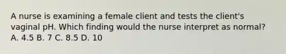 A nurse is examining a female client and tests the client's vaginal pH. Which finding would the nurse interpret as normal? A. 4.5 B. 7 C. 8.5 D. 10