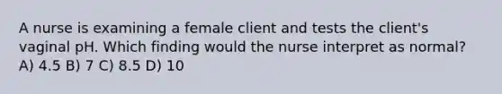 A nurse is examining a female client and tests the client's vaginal pH. Which finding would the nurse interpret as normal? A) 4.5 B) 7 C) 8.5 D) 10