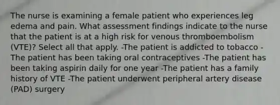 The nurse is examining a female patient who experiences leg edema and pain. What assessment findings indicate to the nurse that the patient is at a high risk for venous thromboembolism (VTE)? Select all that apply. -The patient is addicted to tobacco -The patient has been taking oral contraceptives -The patient has been taking aspirin daily for one year -The patient has a family history of VTE -The patient underwent peripheral artery disease (PAD) surgery