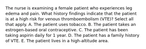 The nurse is examining a female patient who experiences leg edema and pain. What history findings indicate that the patient is at a high risk for venous thromboembolism (VTE)? Select all that apply. A. The patient uses tobacco. B. The patient takes an estrogen-based oral contraceptive. C. The patient has been taking aspirin daily for 1 year. D. The patient has a family history of VTE. E. The patient lives in a high-altitude area.