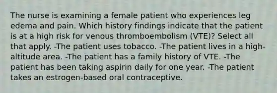 The nurse is examining a female patient who experiences leg edema and pain. Which history findings indicate that the patient is at a high risk for venous thromboembolism (VTE)? Select all that apply. -The patient uses tobacco. -The patient lives in a high-altitude area. -The patient has a family history of VTE. -The patient has been taking aspirin daily for one year. -The patient takes an estrogen-based oral contraceptive.