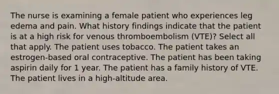 The nurse is examining a female patient who experiences leg edema and pain. What history findings indicate that the patient is at a high risk for venous thromboembolism (VTE)? Select all that apply. The patient uses tobacco. The patient takes an estrogen-based oral contraceptive. The patient has been taking aspirin daily for 1 year. The patient has a family history of VTE. The patient lives in a high-altitude area.