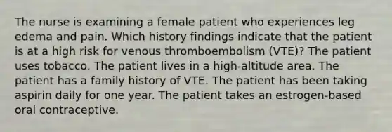 The nurse is examining a female patient who experiences leg edema and pain. Which history findings indicate that the patient is at a high risk for venous thromboembolism (VTE)? The patient uses tobacco. The patient lives in a high-altitude area. The patient has a family history of VTE. The patient has been taking aspirin daily for one year. The patient takes an estrogen-based oral contraceptive.