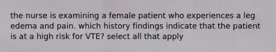 the nurse is examining a female patient who experiences a leg edema and pain. which history findings indicate that the patient is at a high risk for VTE? select all that apply