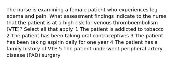 The nurse is examining a female patient who experiences leg edema and pain. What assessment findings indicate to the nurse that the patient is at a high risk for venous thromboembolism (VTE)? Select all that apply. 1 The patient is addicted to tobacco 2 The patient has been taking oral contraceptives 3 The patient has been taking aspirin daily for one year 4 The patient has a family history of VTE 5 The patient underwent peripheral artery disease (PAD) surgery