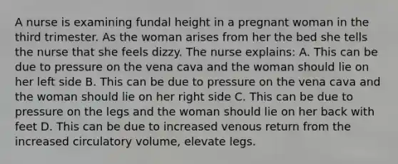 A nurse is examining fundal height in a pregnant woman in the third trimester. As the woman arises from her the bed she tells the nurse that she feels dizzy. The nurse explains: A. This can be due to pressure on the vena cava and the woman should lie on her left side B. This can be due to pressure on the vena cava and the woman should lie on her right side C. This can be due to pressure on the legs and the woman should lie on her back with feet D. This can be due to increased venous return from the increased circulatory volume, elevate legs.