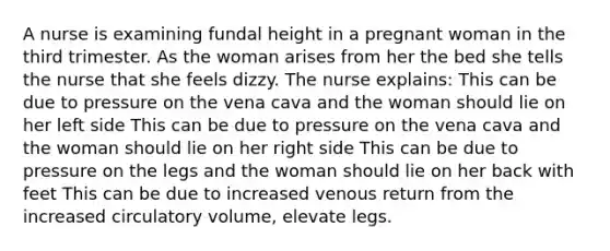 A nurse is examining fundal height in a pregnant woman in the third trimester. As the woman arises from her the bed she tells the nurse that she feels dizzy. The nurse explains: This can be due to pressure on the vena cava and the woman should lie on her left side This can be due to pressure on the vena cava and the woman should lie on her right side This can be due to pressure on the legs and the woman should lie on her back with feet This can be due to increased venous return from the increased circulatory volume, elevate legs.