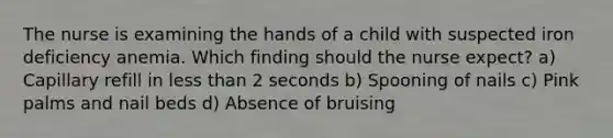 The nurse is examining the hands of a child with suspected iron deficiency anemia. Which finding should the nurse expect? a) Capillary refill in less than 2 seconds b) Spooning of nails c) Pink palms and nail beds d) Absence of bruising