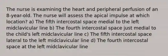 The nurse is examining the heart and peripheral perfusion of an 8-year-old. The nurse will assess the apical impulse at which location? a) The fifth intercostal space medial to the left midclavicular line b) The fourth intercostal space just medial to the child's left midclavicular line c) The fifth intercostal space lateral to the left midclavicular line d) The fourth intercostal space at the left midclavicular line