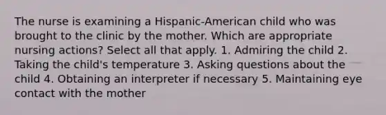 The nurse is examining a Hispanic-American child who was brought to the clinic by the mother. Which are appropriate nursing actions? Select all that apply. 1. Admiring the child 2. Taking the child's temperature 3. Asking questions about the child 4. Obtaining an interpreter if necessary 5. Maintaining eye contact with the mother