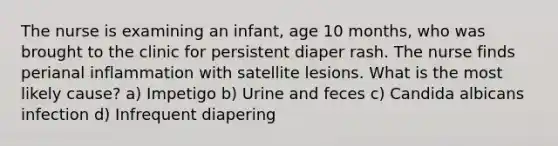 The nurse is examining an infant, age 10 months, who was brought to the clinic for persistent diaper rash. The nurse finds perianal inflammation with satellite lesions. What is the most likely cause? a) Impetigo b) Urine and feces c) Candida albicans infection d) Infrequent diapering