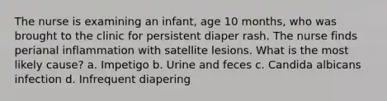 The nurse is examining an infant, age 10 months, who was brought to the clinic for persistent diaper rash. The nurse finds perianal inflammation with satellite lesions. What is the most likely cause? a. Impetigo b. Urine and feces c. Candida albicans infection d. Infrequent diapering