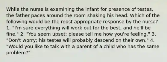 While the nurse is examining the infant for presence of testes, the father paces around the room shaking his head. Which of the following would be the most appropriate response by the nurse? 1. "I'm sure everything will work out for the best, and he'll be fine." 2. "You seem upset; please tell me how you're feeling." 3. "Don't worry; his testes will probably descend on their own." 4. "Would you like to talk with a parent of a child who has the same problem?"