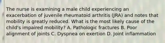 The nurse is examining a male child experiencing an exacerbation of juvenile rheumatoid arthritis (JRA) and notes that mobility is greatly reduced. What is the most likely cause of the child's impaired mobility? A. Pathologic fractures B. Poor alignment of joints C. Dyspnea on exertion D. Joint inflammation