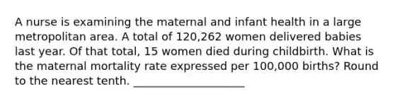 A nurse is examining the maternal and infant health in a large metropolitan area. A total of 120,262 women delivered babies last year. Of that total, 15 women died during childbirth. What is the maternal mortality rate expressed per 100,000 births? Round to the nearest tenth. ____________________