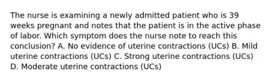 The nurse is examining a newly admitted patient who is 39 weeks pregnant and notes that the patient is in the active phase of labor. Which symptom does the nurse note to reach this conclusion? A. No evidence of uterine contractions (UCs) B. Mild uterine contractions (UCs) C. Strong uterine contractions (UCs) D. Moderate uterine contractions (UCs)