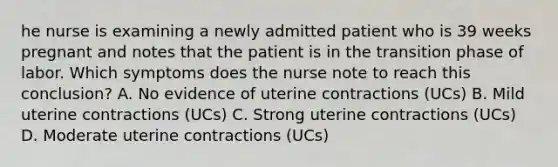 he nurse is examining a newly admitted patient who is 39 weeks pregnant and notes that the patient is in the transition phase of labor. Which symptoms does the nurse note to reach this conclusion? A. No evidence of uterine contractions (UCs) B. Mild uterine contractions (UCs) C. Strong uterine contractions (UCs) D. Moderate uterine contractions (UCs)