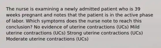 The nurse is examining a newly admitted patient who is 39 weeks pregnant and notes that the patient is in the active phase of labor. Which symptoms does the nurse note to reach this conclusion? No evidence of uterine contractions (UCs) Mild uterine contractions (UCs) Strong uterine contractions (UCs) Moderate uterine contractions (UCs)