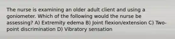 The nurse is examining an older adult client and using a goniometer. Which of the following would the nurse be assessing? A) Extremity edema B) Joint flexion/extension C) Two-point discrimination D) Vibratory sensation